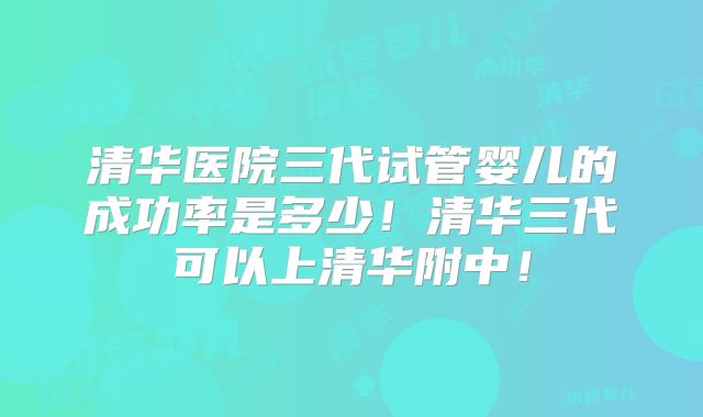 清华医院三代试管婴儿的成功率是多少!清华三代可以上清华附中!
