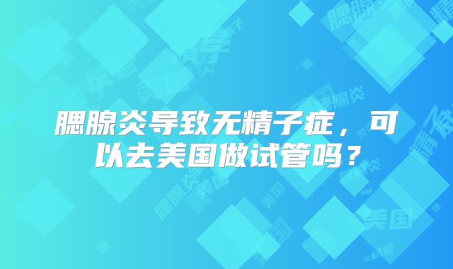 腮腺炎导致无精子症，可以去美国做试管吗？