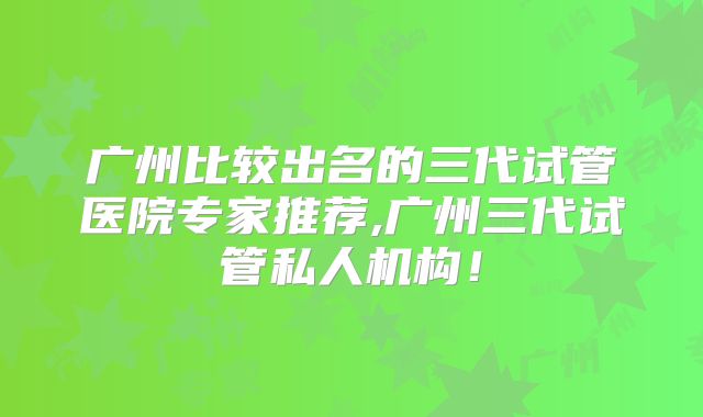 广州比较出名的三代试管医院专家推荐,广州三代试管私人机构!