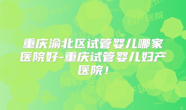 重庆渝北区试管婴儿哪家医院好-重庆试管婴儿妇产医院！