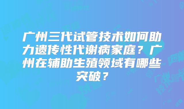 广州三代试管技术如何助力遗传性代谢病家庭？广州在辅助生殖领域有哪些突破？