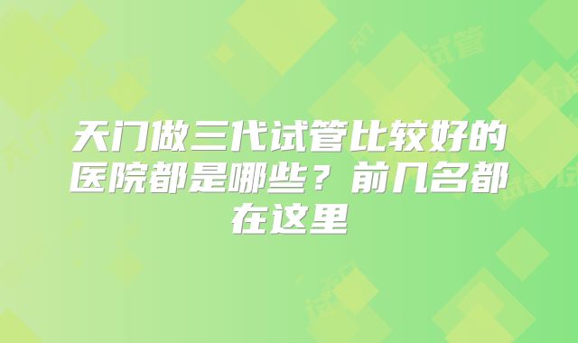 天门做三代试管比较好的医院都是哪些?前几名都在这里