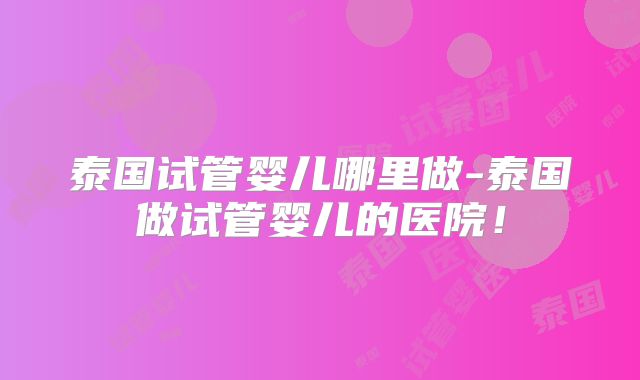 泰国试管婴儿哪里做-泰国做试管婴儿的医院！