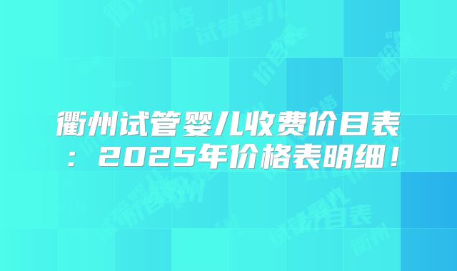 衢州试管婴儿收费价目表：2025年价格表明细！