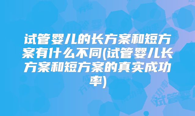 试管婴儿的长方案和短方案有什么不同(试管婴儿长方案和短方案的真实成功率)