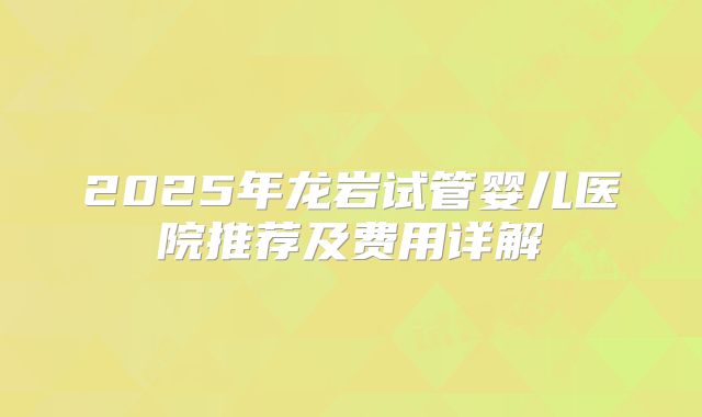 2025年龙岩试管婴儿医院推荐及费用详解