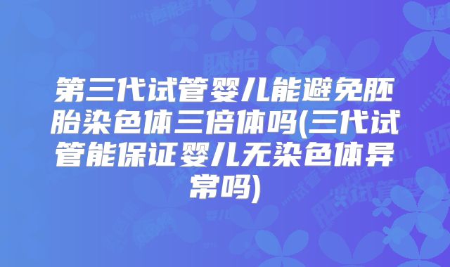 第三代试管婴儿能避免胚胎染色体三倍体吗(三代试管能保证婴儿无染色体异常吗)