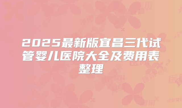 2025最新版宜昌三代试管婴儿医院大全及费用表整理