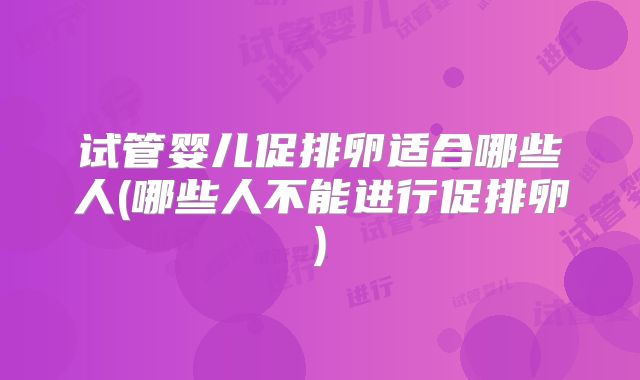 试管婴儿促排卵适合哪些人(哪些人不能进行促排卵)