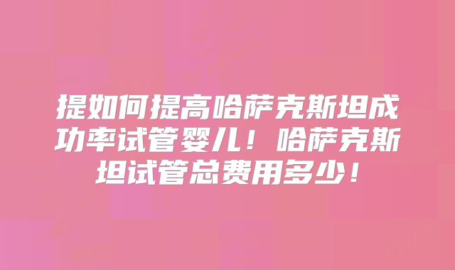 提如何提高哈萨克斯坦成功率试管婴儿！哈萨克斯坦试管总费用多少！