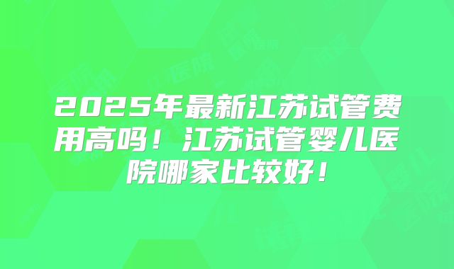 2025年最新江苏试管费用高吗！江苏试管婴儿医院哪家比较好！
