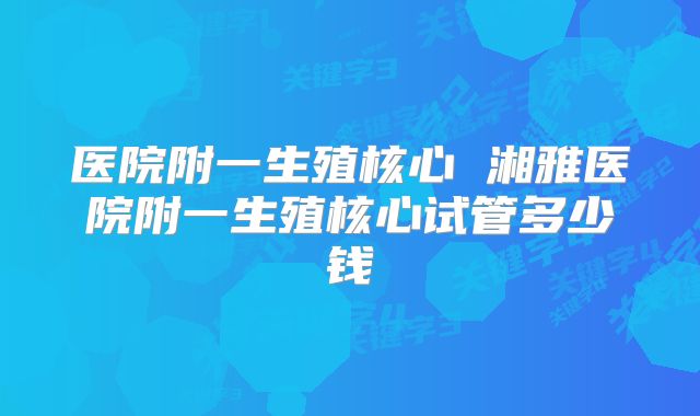 医院附一生殖核心 湘雅医院附一生殖核心试管多少钱