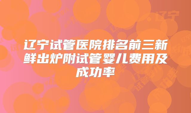 辽宁试管医院排名前三新鲜出炉附试管婴儿费用及成功率