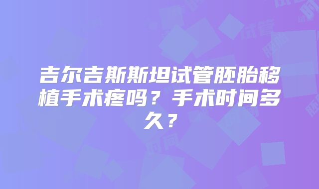 吉尔吉斯斯坦试管胚胎移植手术疼吗？手术时间多久？