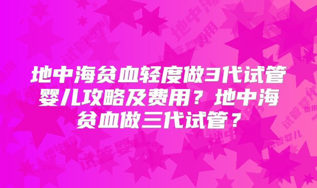 地中海贫血轻度做3代试管婴儿攻略及费用?地中海贫血做三代试管?