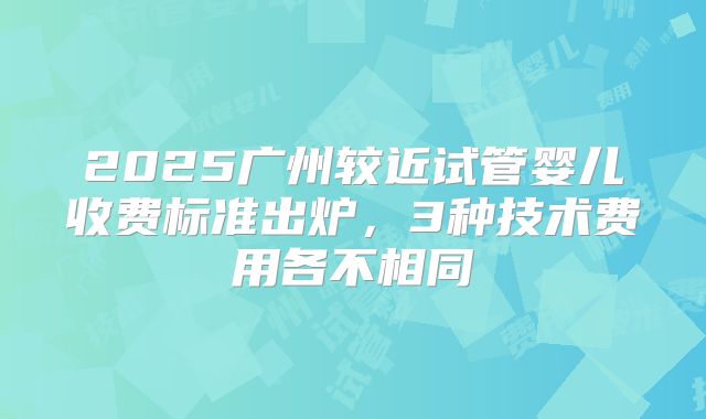 2025广州较近试管婴儿收费标准出炉，3种技术费用各不相同