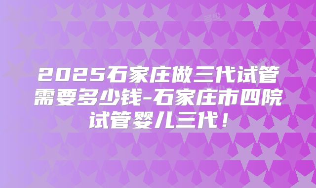 2025石家庄做三代试管需要多少钱-石家庄市四院试管婴儿三代!