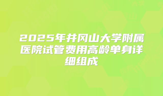 2025年井冈山大学附属医院试管费用高龄单身详细组成