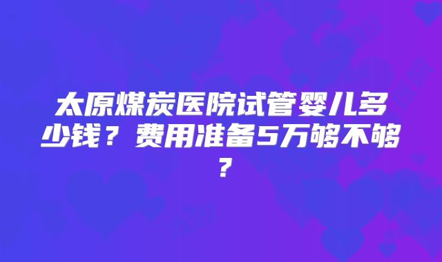 太原煤炭医院试管婴儿多少钱？费用准备5万够不够？