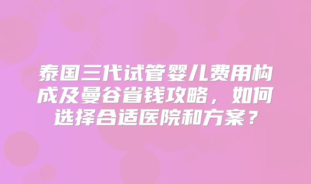 泰国三代试管婴儿费用构成及曼谷省钱攻略，如何选择合适医院和方案？