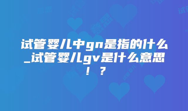试管婴儿中gn是指的什么_试管婴儿gv是什么意思！？