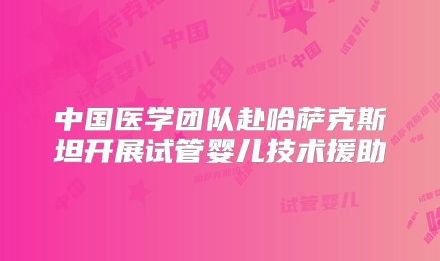 中国医学团队赴哈萨克斯坦开展试管婴儿技术援助