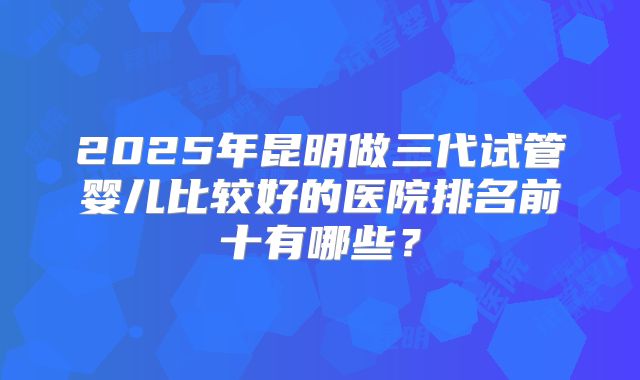 2025年昆明做三代试管婴儿比较好的医院排名前十有哪些？