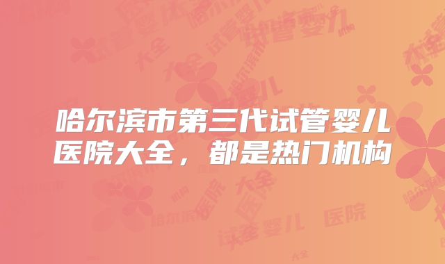 哈尔滨市第三代试管婴儿医院大全，都是热门机构