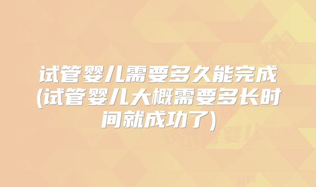 试管婴儿需要多久能完成(试管婴儿大概需要多长时间就成功了)