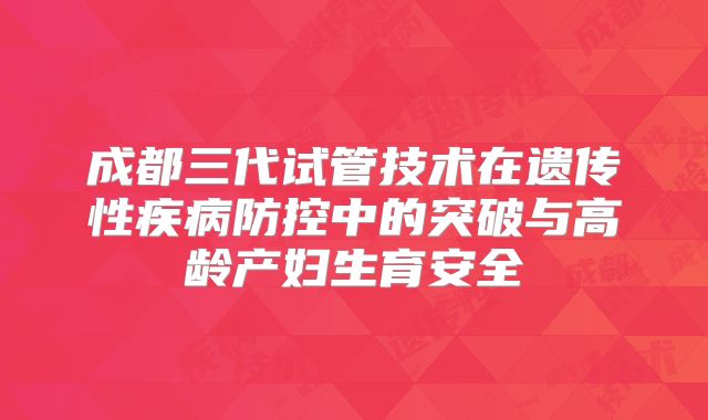 成都三代试管技术在遗传性疾病防控中的突破与高龄产妇生育安全
