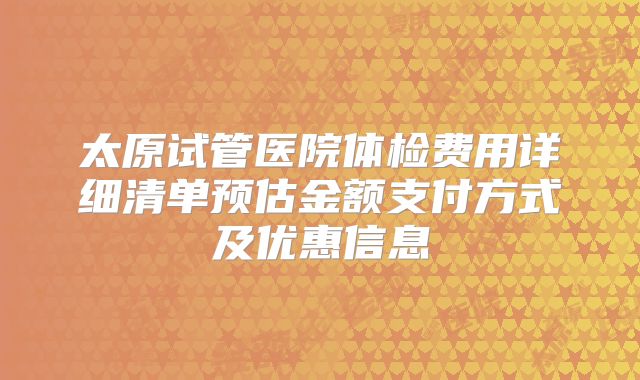 太原试管医院体检费用详细清单预估金额支付方式及优惠信息