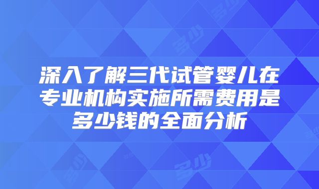 深入了解三代试管婴儿在专业机构实施所需费用是多少钱的全面分析