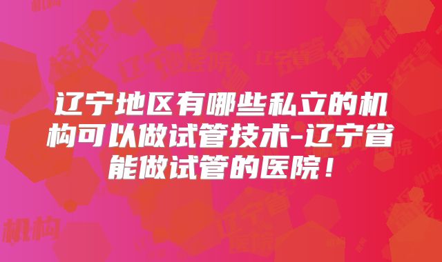 辽宁地区有哪些私立的机构可以做试管技术-辽宁省能做试管的医院！