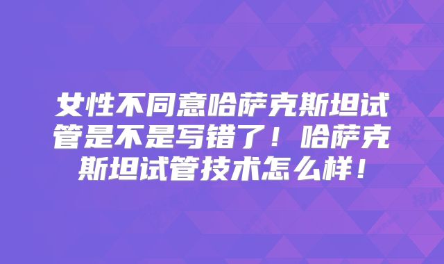女性不同意哈萨克斯坦试管是不是写错了！哈萨克斯坦试管技术怎么样！