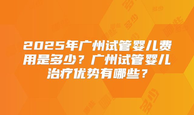 2025年广州试管婴儿费用是多少？广州试管婴儿治疗优势有哪些？