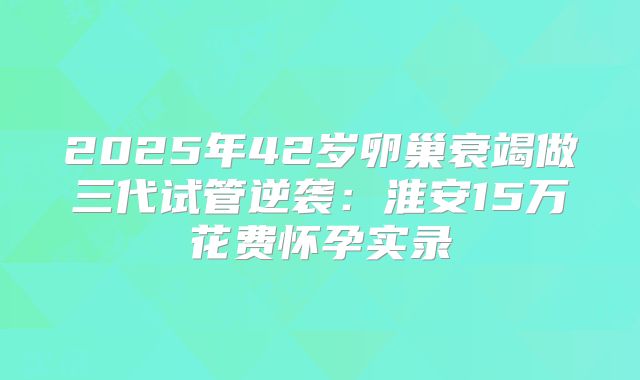 2025年42岁卵巢衰竭做三代试管逆袭：淮安15万花费怀孕实录