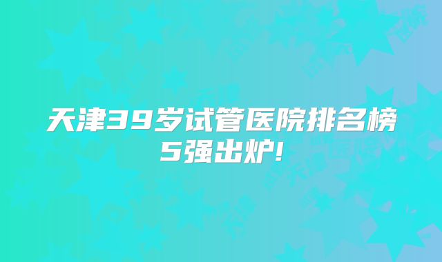 天津39岁试管医院排名榜5强出炉!