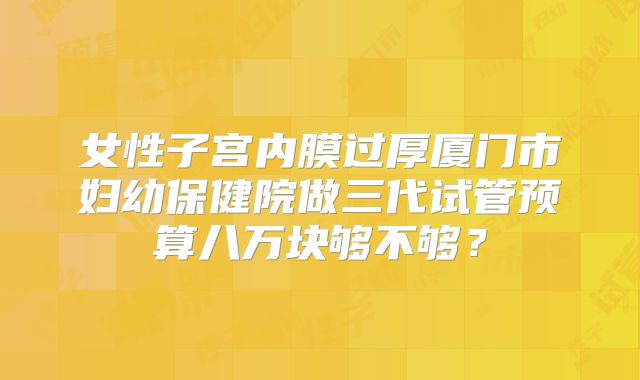 女性子宫内膜过厚厦门市妇幼保健院做三代试管预算八万块够不够?