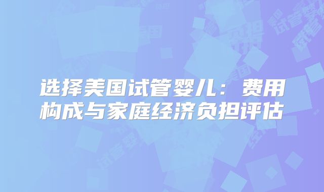 选择美国试管婴儿：费用构成与家庭经济负担评估