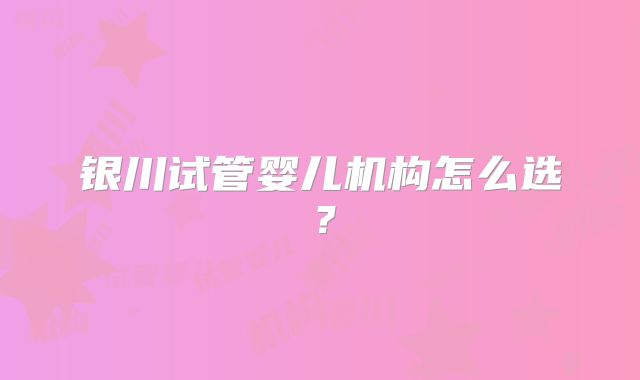 银川试管婴儿机构怎么选?