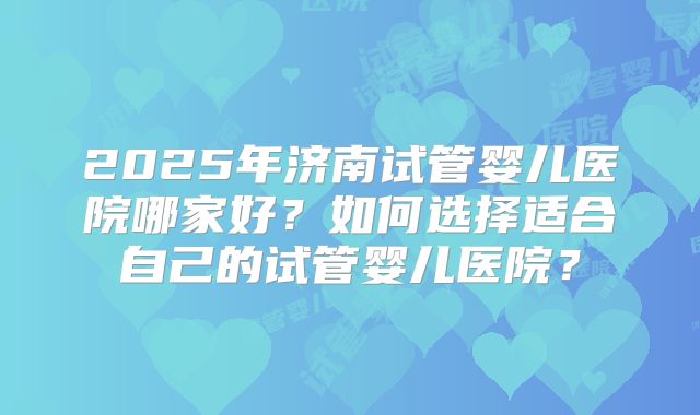 2025年济南试管婴儿医院哪家好？如何选择适合自己的试管婴儿医院？