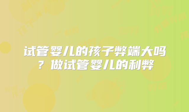 试管婴儿的孩子弊端大吗?做试管婴儿的利弊