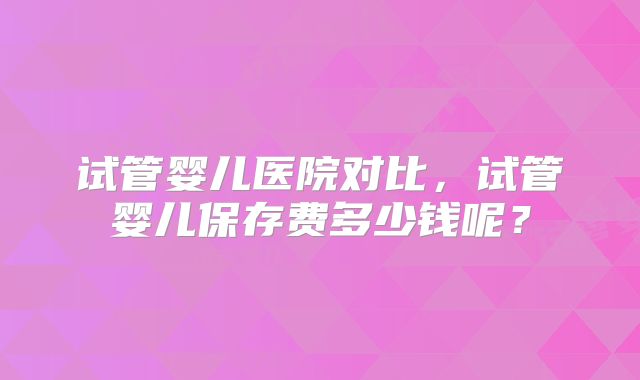 试管婴儿医院对比，试管婴儿保存费多少钱呢？