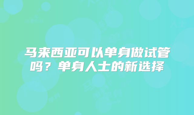 马来西亚可以单身做试管吗？单身人士的新选择