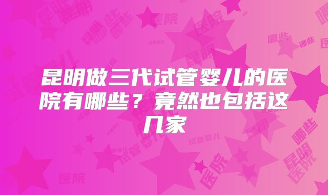 昆明做三代试管婴儿的医院有哪些？竟然也包括这几家