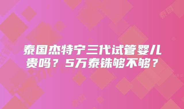 泰国杰特宁三代试管婴儿贵吗？5万泰铢够不够？