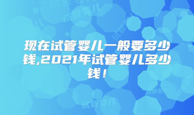 现在试管婴儿一般要多少钱,2021年试管婴儿多少钱！