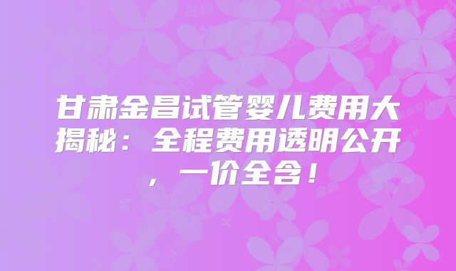 甘肃金昌试管婴儿费用大揭秘：全程费用透明公开，一价全含！