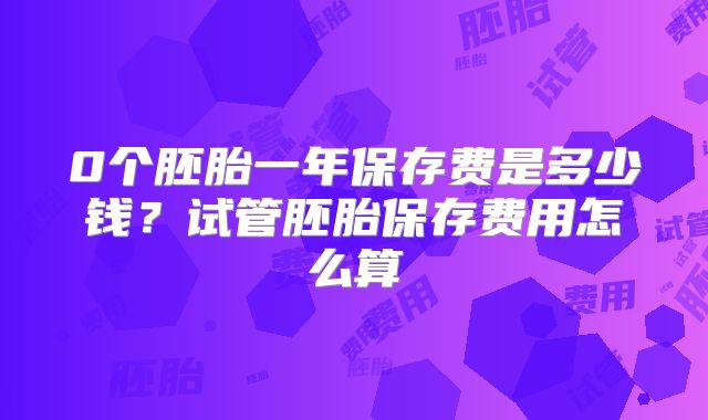 0个胚胎一年保存费是多少钱？试管胚胎保存费用怎么算