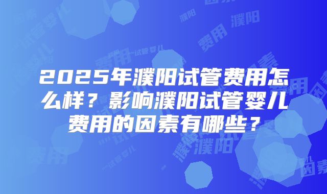 2025年濮阳试管费用怎么样?影响濮阳试管婴儿费用的因素有哪些?